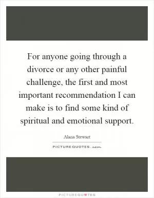 For anyone going through a divorce or any other painful challenge, the first and most important recommendation I can make is to find some kind of spiritual and emotional support Picture Quote #1