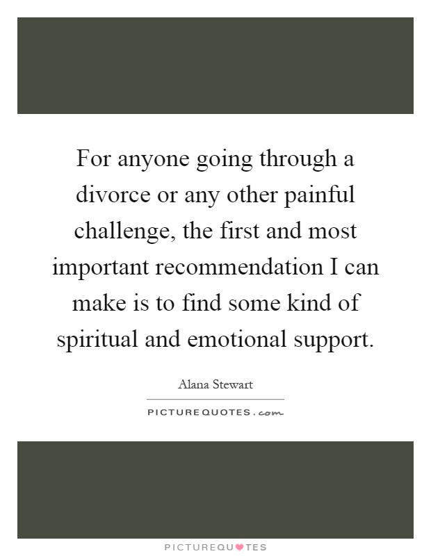 For anyone going through a divorce or any other painful challenge, the first and most important recommendation I can make is to find some kind of spiritual and emotional support Picture Quote #1