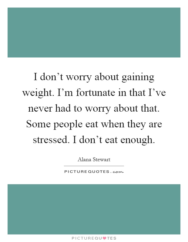 I don't worry about gaining weight. I'm fortunate in that I've never had to worry about that. Some people eat when they are stressed. I don't eat enough Picture Quote #1