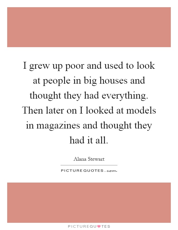 I grew up poor and used to look at people in big houses and thought they had everything. Then later on I looked at models in magazines and thought they had it all Picture Quote #1