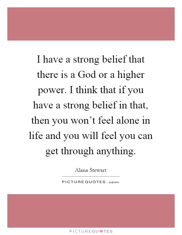 I have a strong belief that there is a God or a higher power. I think that if you have a strong belief in that, then you won't feel alone in life and you will feel you can get through anything Picture Quote #1