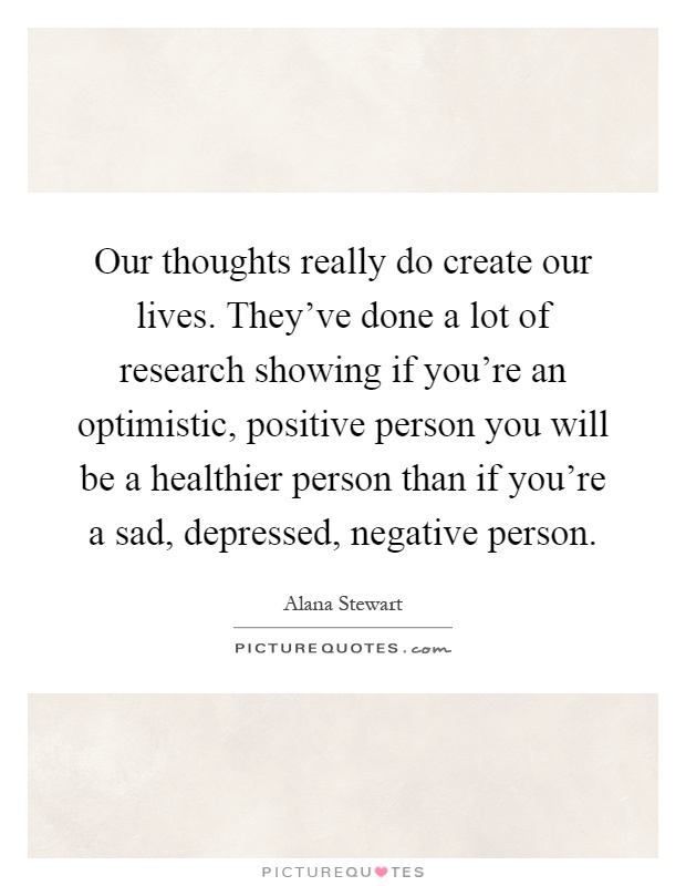 Our thoughts really do create our lives. They've done a lot of research showing if you're an optimistic, positive person you will be a healthier person than if you're a sad, depressed, negative person Picture Quote #1