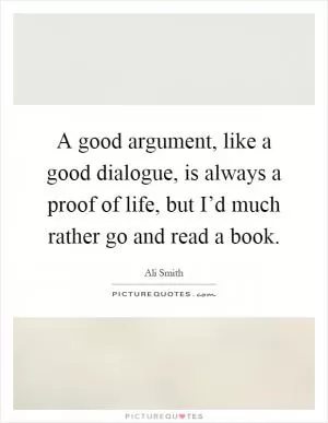A good argument, like a good dialogue, is always a proof of life, but I’d much rather go and read a book Picture Quote #1
