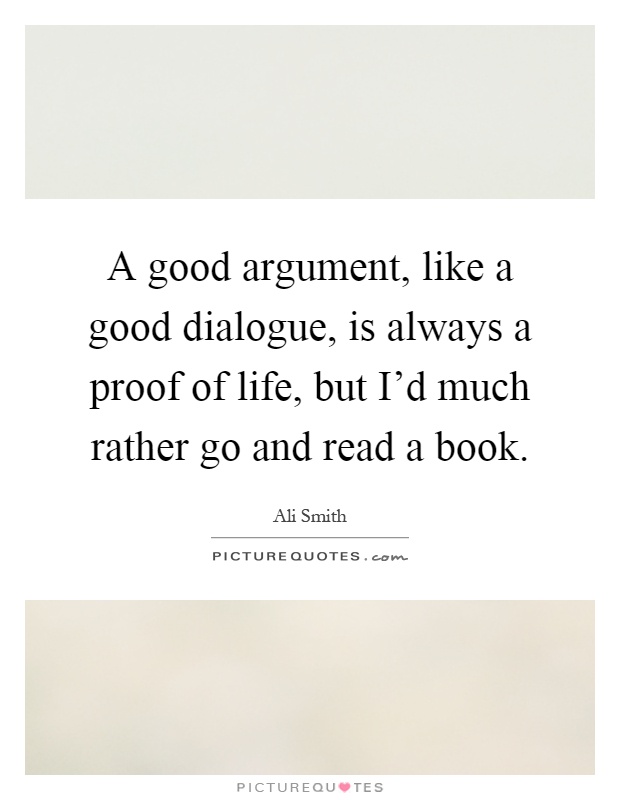 A good argument, like a good dialogue, is always a proof of life, but I'd much rather go and read a book Picture Quote #1