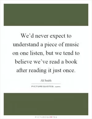 We’d never expect to understand a piece of music on one listen, but we tend to believe we’ve read a book after reading it just once Picture Quote #1