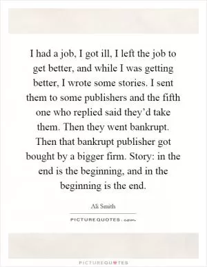 I had a job, I got ill, I left the job to get better, and while I was getting better, I wrote some stories. I sent them to some publishers and the fifth one who replied said they’d take them. Then they went bankrupt. Then that bankrupt publisher got bought by a bigger firm. Story: in the end is the beginning, and in the beginning is the end Picture Quote #1
