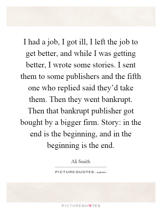 I had a job, I got ill, I left the job to get better, and while I was getting better, I wrote some stories. I sent them to some publishers and the fifth one who replied said they'd take them. Then they went bankrupt. Then that bankrupt publisher got bought by a bigger firm. Story: in the end is the beginning, and in the beginning is the end Picture Quote #1