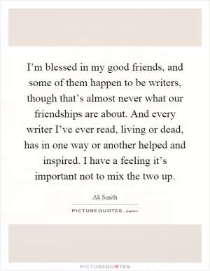 I’m blessed in my good friends, and some of them happen to be writers, though that’s almost never what our friendships are about. And every writer I’ve ever read, living or dead, has in one way or another helped and inspired. I have a feeling it’s important not to mix the two up Picture Quote #1