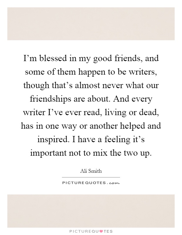 I'm blessed in my good friends, and some of them happen to be writers, though that's almost never what our friendships are about. And every writer I've ever read, living or dead, has in one way or another helped and inspired. I have a feeling it's important not to mix the two up Picture Quote #1