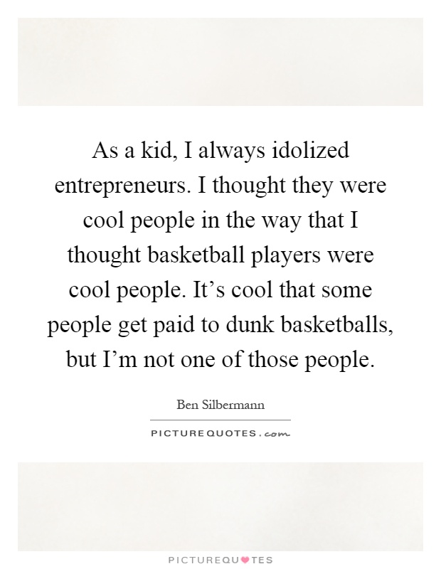 As a kid, I always idolized entrepreneurs. I thought they were cool people in the way that I thought basketball players were cool people. It's cool that some people get paid to dunk basketballs, but I'm not one of those people Picture Quote #1