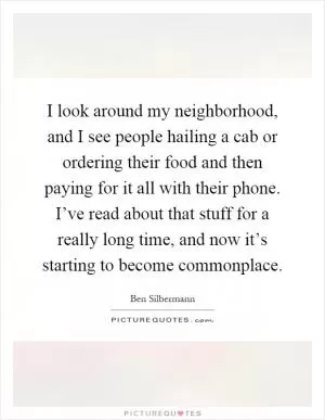 I look around my neighborhood, and I see people hailing a cab or ordering their food and then paying for it all with their phone. I’ve read about that stuff for a really long time, and now it’s starting to become commonplace Picture Quote #1