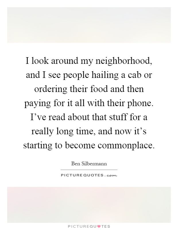 I look around my neighborhood, and I see people hailing a cab or ordering their food and then paying for it all with their phone. I've read about that stuff for a really long time, and now it's starting to become commonplace Picture Quote #1