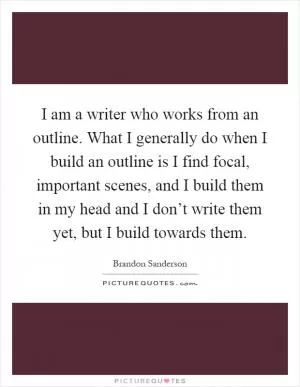 I am a writer who works from an outline. What I generally do when I build an outline is I find focal, important scenes, and I build them in my head and I don’t write them yet, but I build towards them Picture Quote #1