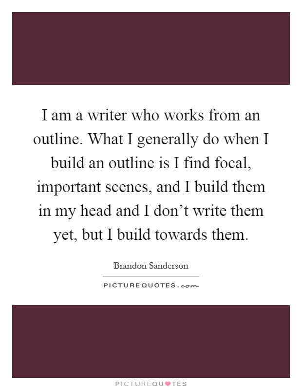 I am a writer who works from an outline. What I generally do when I build an outline is I find focal, important scenes, and I build them in my head and I don't write them yet, but I build towards them Picture Quote #1