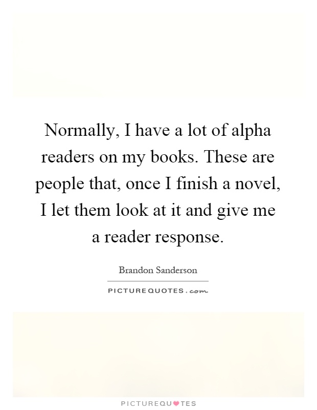 Normally, I have a lot of alpha readers on my books. These are people that, once I finish a novel, I let them look at it and give me a reader response Picture Quote #1