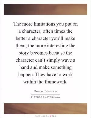 The more limitations you put on a character, often times the better a character you’ll make them, the more interesting the story becomes because the character can’t simply wave a hand and make something happen. They have to work within the framework Picture Quote #1