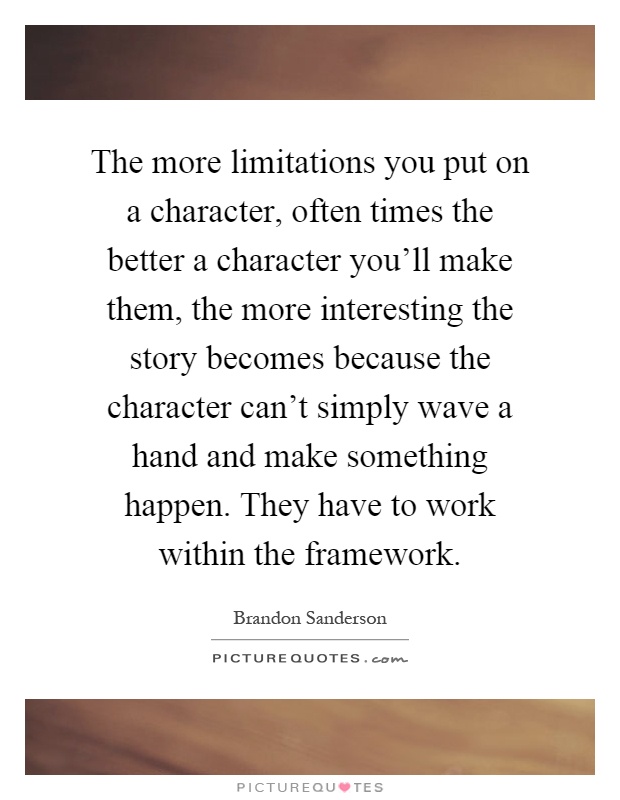The more limitations you put on a character, often times the better a character you'll make them, the more interesting the story becomes because the character can't simply wave a hand and make something happen. They have to work within the framework Picture Quote #1