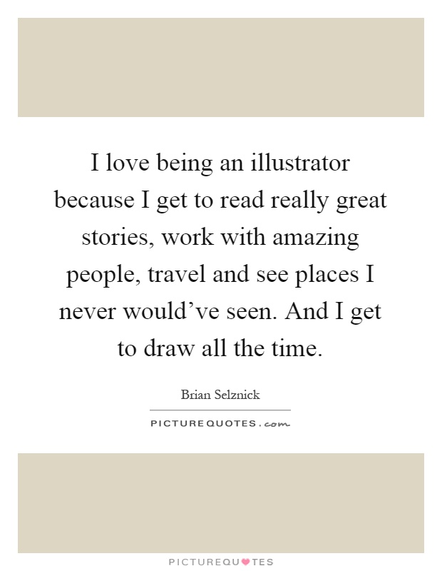 I love being an illustrator because I get to read really great stories, work with amazing people, travel and see places I never would've seen. And I get to draw all the time Picture Quote #1