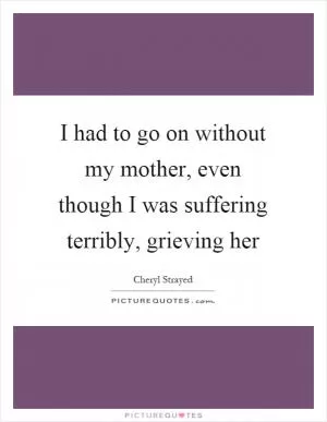 I had to go on without my mother, even though I was suffering terribly, grieving her Picture Quote #1