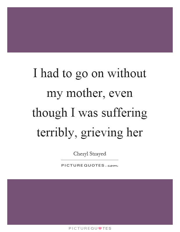 I had to go on without my mother, even though I was suffering terribly, grieving her Picture Quote #1