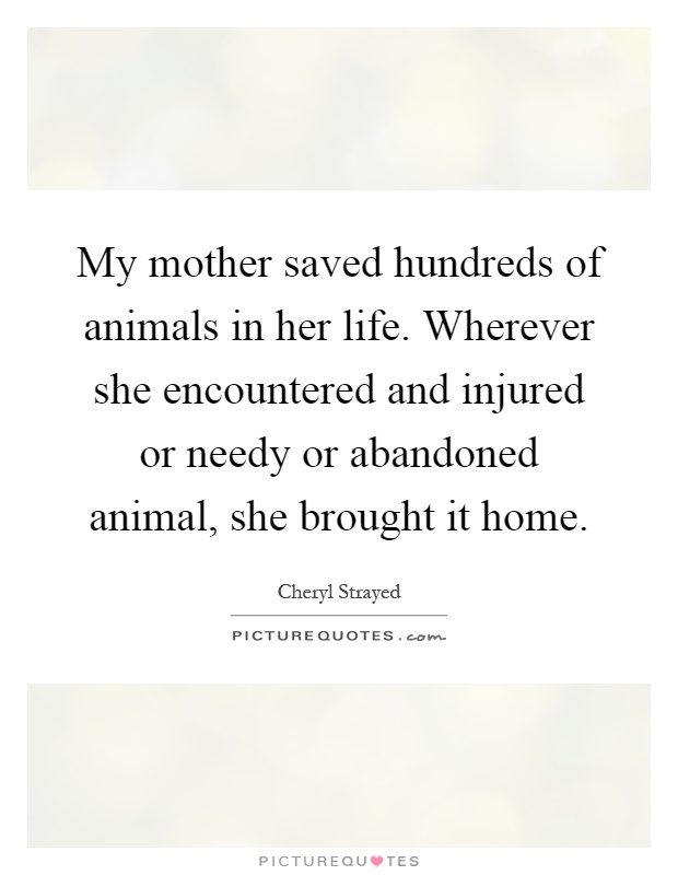 My mother saved hundreds of animals in her life. Wherever she encountered and injured or needy or abandoned animal, she brought it home Picture Quote #1