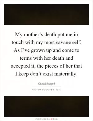 My mother’s death put me in touch with my most savage self. As I’ve grown up and come to terms with her death and accepted it, the pieces of her that I keep don’t exist materially Picture Quote #1