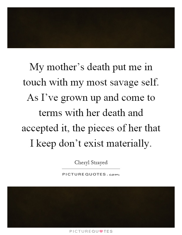 My mother's death put me in touch with my most savage self. As I've grown up and come to terms with her death and accepted it, the pieces of her that I keep don't exist materially Picture Quote #1