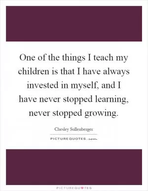 One of the things I teach my children is that I have always invested in myself, and I have never stopped learning, never stopped growing Picture Quote #1