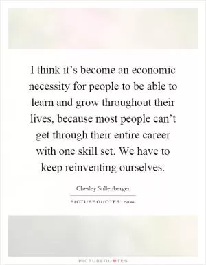 I think it’s become an economic necessity for people to be able to learn and grow throughout their lives, because most people can’t get through their entire career with one skill set. We have to keep reinventing ourselves Picture Quote #1