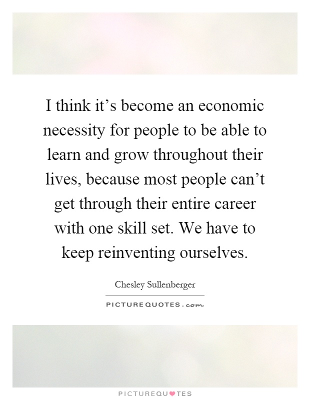 I think it's become an economic necessity for people to be able to learn and grow throughout their lives, because most people can't get through their entire career with one skill set. We have to keep reinventing ourselves Picture Quote #1