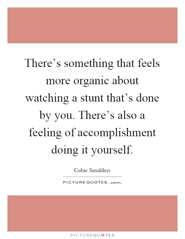 There's something that feels more organic about watching a stunt that's done by you. There's also a feeling of accomplishment doing it yourself Picture Quote #1