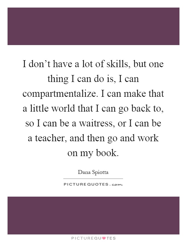 I don't have a lot of skills, but one thing I can do is, I can compartmentalize. I can make that a little world that I can go back to, so I can be a waitress, or I can be a teacher, and then go and work on my book Picture Quote #1