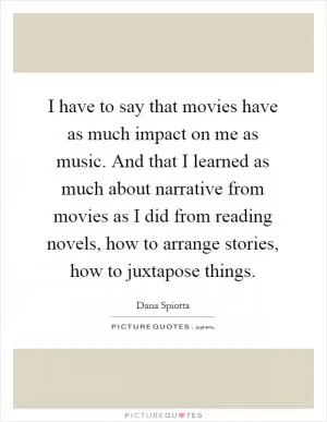 I have to say that movies have as much impact on me as music. And that I learned as much about narrative from movies as I did from reading novels, how to arrange stories, how to juxtapose things Picture Quote #1