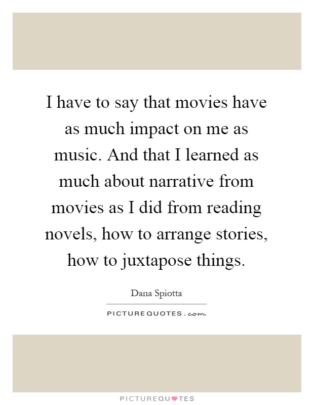 I have to say that movies have as much impact on me as music. And that I learned as much about narrative from movies as I did from reading novels, how to arrange stories, how to juxtapose things Picture Quote #1