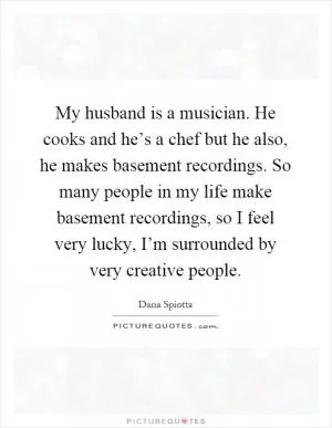 My husband is a musician. He cooks and he’s a chef but he also, he makes basement recordings. So many people in my life make basement recordings, so I feel very lucky, I’m surrounded by very creative people Picture Quote #1
