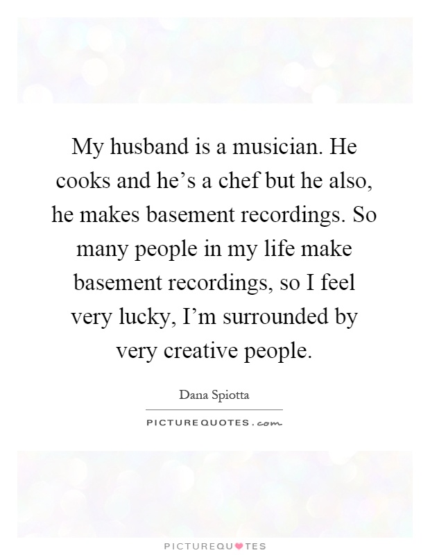 My husband is a musician. He cooks and he's a chef but he also, he makes basement recordings. So many people in my life make basement recordings, so I feel very lucky, I'm surrounded by very creative people Picture Quote #1