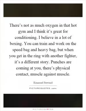 There’s not as much oxygen in that hot gym and I think it’s great for conditioning. I believe in a lot of boxing. You can train and work on the speed bag and heavy bag, but when you get in the ring with another fighter, it’s a different story. Punches are coming at you, there’s physical contact, muscle against muscle Picture Quote #1