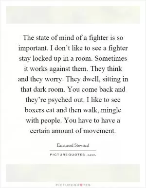 The state of mind of a fighter is so important. I don’t like to see a fighter stay locked up in a room. Sometimes it works against them. They think and they worry. They dwell, sitting in that dark room. You come back and they’re psyched out. I like to see boxers eat and then walk, mingle with people. You have to have a certain amount of movement Picture Quote #1