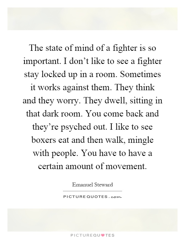 The state of mind of a fighter is so important. I don't like to see a fighter stay locked up in a room. Sometimes it works against them. They think and they worry. They dwell, sitting in that dark room. You come back and they're psyched out. I like to see boxers eat and then walk, mingle with people. You have to have a certain amount of movement Picture Quote #1