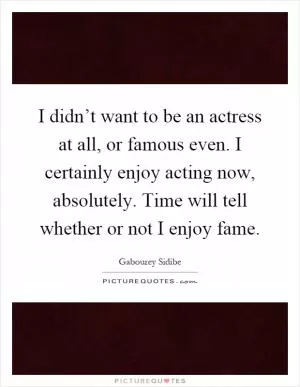 I didn’t want to be an actress at all, or famous even. I certainly enjoy acting now, absolutely. Time will tell whether or not I enjoy fame Picture Quote #1