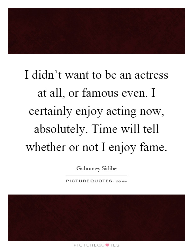 I didn't want to be an actress at all, or famous even. I certainly enjoy acting now, absolutely. Time will tell whether or not I enjoy fame Picture Quote #1