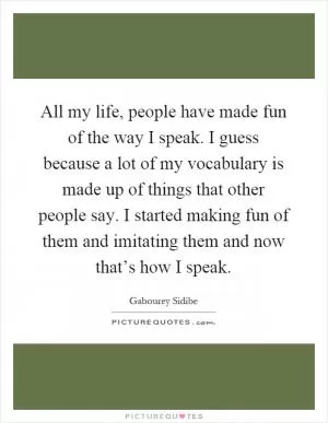 All my life, people have made fun of the way I speak. I guess because a lot of my vocabulary is made up of things that other people say. I started making fun of them and imitating them and now that’s how I speak Picture Quote #1