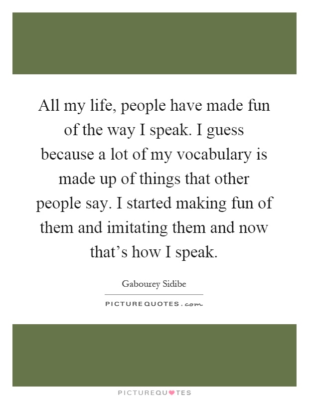 All my life, people have made fun of the way I speak. I guess because a lot of my vocabulary is made up of things that other people say. I started making fun of them and imitating them and now that's how I speak Picture Quote #1