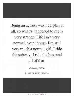 Being an actress wasn’t a plan at all, so what’s happened to me is very strange. Life isn’t very normal, even though I’m still very much a normal girl. I ride the subway, I ride the bus, and all of that Picture Quote #1