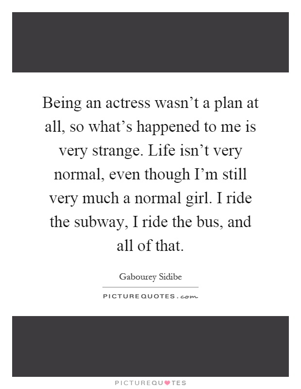Being an actress wasn't a plan at all, so what's happened to me is very strange. Life isn't very normal, even though I'm still very much a normal girl. I ride the subway, I ride the bus, and all of that Picture Quote #1