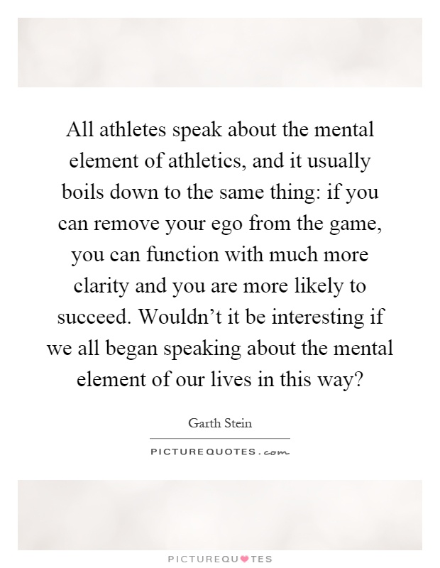 All athletes speak about the mental element of athletics, and it usually boils down to the same thing: if you can remove your ego from the game, you can function with much more clarity and you are more likely to succeed. Wouldn't it be interesting if we all began speaking about the mental element of our lives in this way? Picture Quote #1