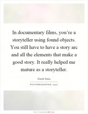In documentary films, you’re a storyteller using found objects. You still have to have a story arc and all the elements that make a good story. It really helped me mature as a storyteller Picture Quote #1