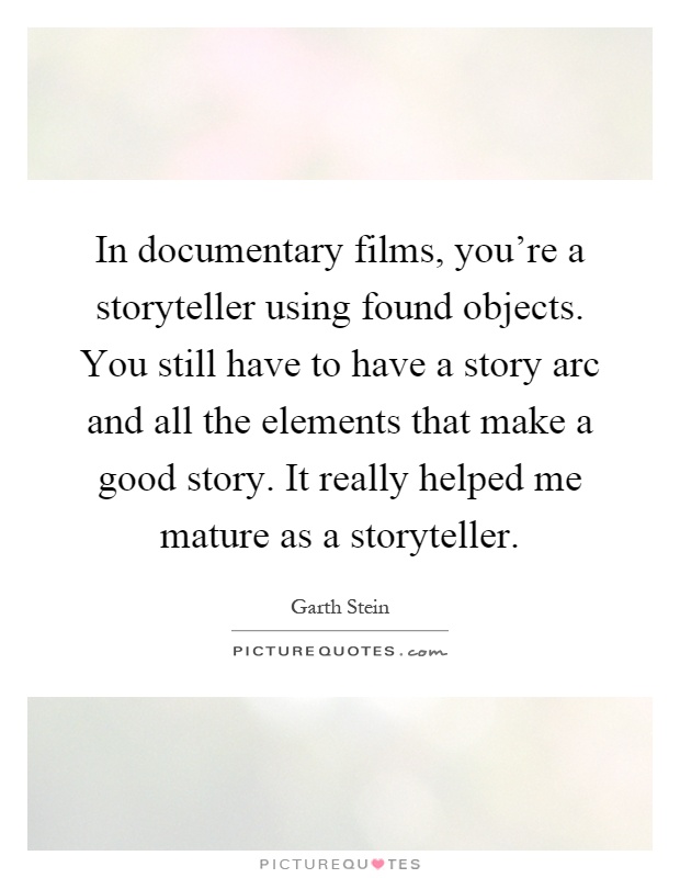 In documentary films, you're a storyteller using found objects. You still have to have a story arc and all the elements that make a good story. It really helped me mature as a storyteller Picture Quote #1