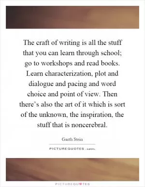 The craft of writing is all the stuff that you can learn through school; go to workshops and read books. Learn characterization, plot and dialogue and pacing and word choice and point of view. Then there’s also the art of it which is sort of the unknown, the inspiration, the stuff that is noncerebral Picture Quote #1
