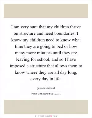 I am very sure that my children thrive on structure and need boundaries. I know my children need to know what time they are going to bed or how many more minutes until they are leaving for school, and so I have imposed a structure that allows them to know where they are all day long, every day in life Picture Quote #1